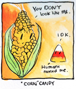 A watercolour illustration of a corncob staring at a piece of corn candy. The corncob says, “You don’t look like me.” The corn candy responds, “IDK. Humans named me.” The comic title is, “Corn” Candy.